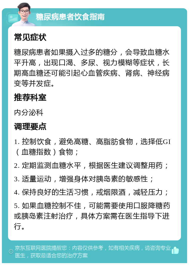 糖尿病患者饮食指南 常见症状 糖尿病患者如果摄入过多的糖分，会导致血糖水平升高，出现口渴、多尿、视力模糊等症状，长期高血糖还可能引起心血管疾病、肾病、神经病变等并发症。 推荐科室 内分泌科 调理要点 1. 控制饮食，避免高糖、高脂肪食物，选择低GI（血糖指数）食物； 2. 定期监测血糖水平，根据医生建议调整用药； 3. 适量运动，增强身体对胰岛素的敏感性； 4. 保持良好的生活习惯，戒烟限酒，减轻压力； 5. 如果血糖控制不佳，可能需要使用口服降糖药或胰岛素注射治疗，具体方案需在医生指导下进行。