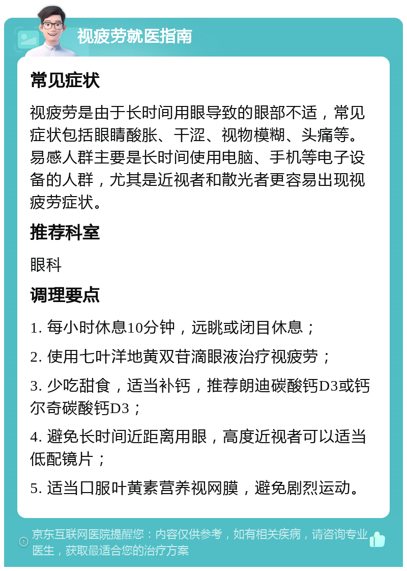 视疲劳就医指南 常见症状 视疲劳是由于长时间用眼导致的眼部不适，常见症状包括眼睛酸胀、干涩、视物模糊、头痛等。易感人群主要是长时间使用电脑、手机等电子设备的人群，尤其是近视者和散光者更容易出现视疲劳症状。 推荐科室 眼科 调理要点 1. 每小时休息10分钟，远眺或闭目休息； 2. 使用七叶洋地黄双苷滴眼液治疗视疲劳； 3. 少吃甜食，适当补钙，推荐朗迪碳酸钙D3或钙尔奇碳酸钙D3； 4. 避免长时间近距离用眼，高度近视者可以适当低配镜片； 5. 适当口服叶黄素营养视网膜，避免剧烈运动。