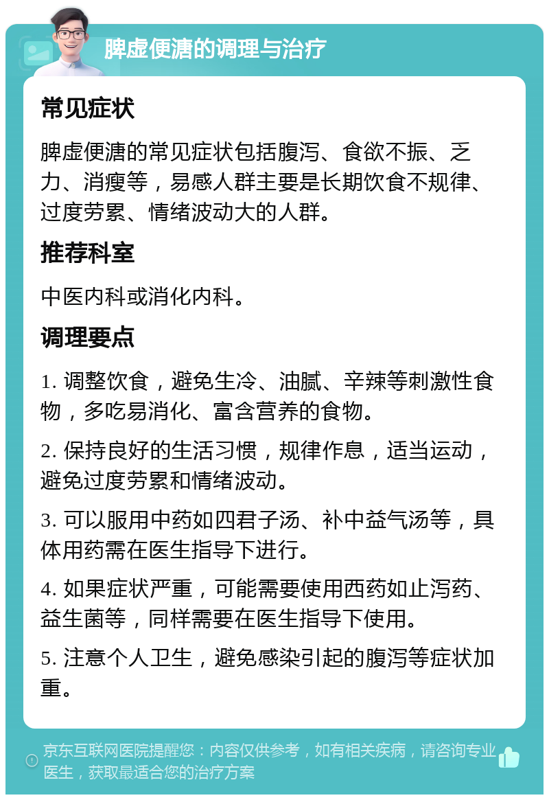 脾虚便溏的调理与治疗 常见症状 脾虚便溏的常见症状包括腹泻、食欲不振、乏力、消瘦等，易感人群主要是长期饮食不规律、过度劳累、情绪波动大的人群。 推荐科室 中医内科或消化内科。 调理要点 1. 调整饮食，避免生冷、油腻、辛辣等刺激性食物，多吃易消化、富含营养的食物。 2. 保持良好的生活习惯，规律作息，适当运动，避免过度劳累和情绪波动。 3. 可以服用中药如四君子汤、补中益气汤等，具体用药需在医生指导下进行。 4. 如果症状严重，可能需要使用西药如止泻药、益生菌等，同样需要在医生指导下使用。 5. 注意个人卫生，避免感染引起的腹泻等症状加重。