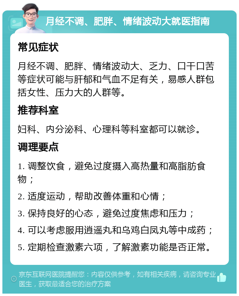 月经不调、肥胖、情绪波动大就医指南 常见症状 月经不调、肥胖、情绪波动大、乏力、口干口苦等症状可能与肝郁和气血不足有关，易感人群包括女性、压力大的人群等。 推荐科室 妇科、内分泌科、心理科等科室都可以就诊。 调理要点 1. 调整饮食，避免过度摄入高热量和高脂肪食物； 2. 适度运动，帮助改善体重和心情； 3. 保持良好的心态，避免过度焦虑和压力； 4. 可以考虑服用逍遥丸和乌鸡白凤丸等中成药； 5. 定期检查激素六项，了解激素功能是否正常。