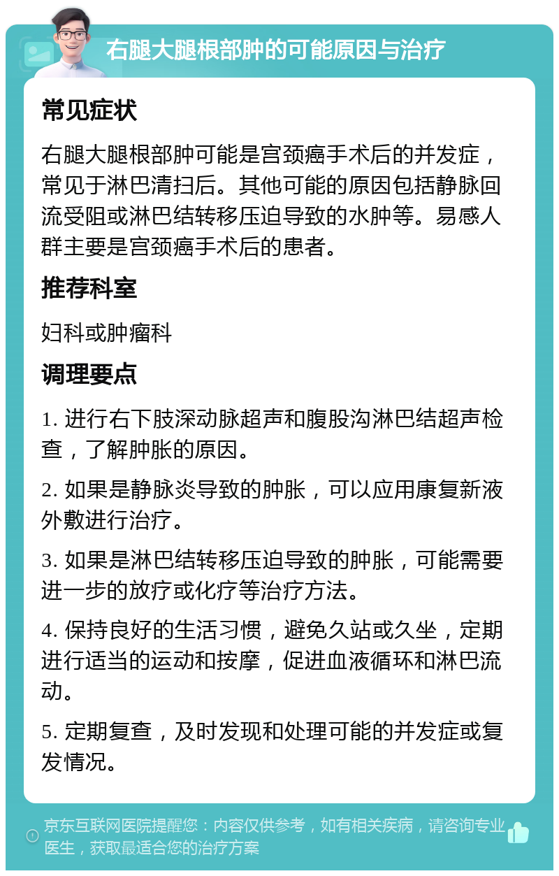 右腿大腿根部肿的可能原因与治疗 常见症状 右腿大腿根部肿可能是宫颈癌手术后的并发症，常见于淋巴清扫后。其他可能的原因包括静脉回流受阻或淋巴结转移压迫导致的水肿等。易感人群主要是宫颈癌手术后的患者。 推荐科室 妇科或肿瘤科 调理要点 1. 进行右下肢深动脉超声和腹股沟淋巴结超声检查，了解肿胀的原因。 2. 如果是静脉炎导致的肿胀，可以应用康复新液外敷进行治疗。 3. 如果是淋巴结转移压迫导致的肿胀，可能需要进一步的放疗或化疗等治疗方法。 4. 保持良好的生活习惯，避免久站或久坐，定期进行适当的运动和按摩，促进血液循环和淋巴流动。 5. 定期复查，及时发现和处理可能的并发症或复发情况。