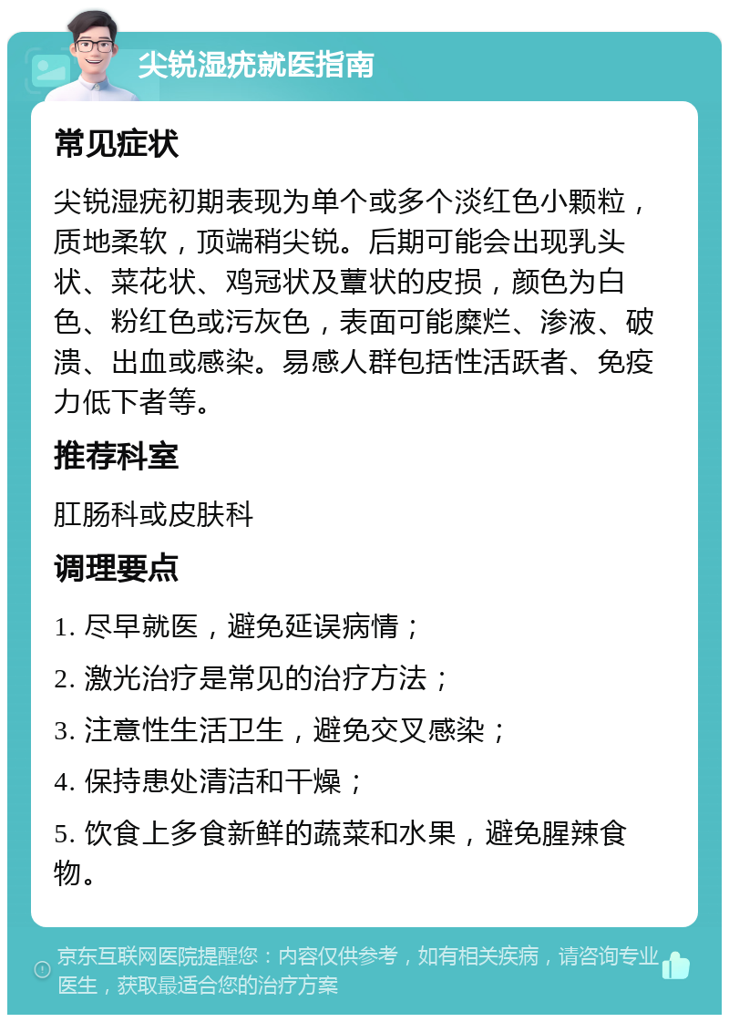 尖锐湿疣就医指南 常见症状 尖锐湿疣初期表现为单个或多个淡红色小颗粒，质地柔软，顶端稍尖锐。后期可能会出现乳头状、菜花状、鸡冠状及蕈状的皮损，颜色为白色、粉红色或污灰色，表面可能糜烂、渗液、破溃、出血或感染。易感人群包括性活跃者、免疫力低下者等。 推荐科室 肛肠科或皮肤科 调理要点 1. 尽早就医，避免延误病情； 2. 激光治疗是常见的治疗方法； 3. 注意性生活卫生，避免交叉感染； 4. 保持患处清洁和干燥； 5. 饮食上多食新鲜的蔬菜和水果，避免腥辣食物。