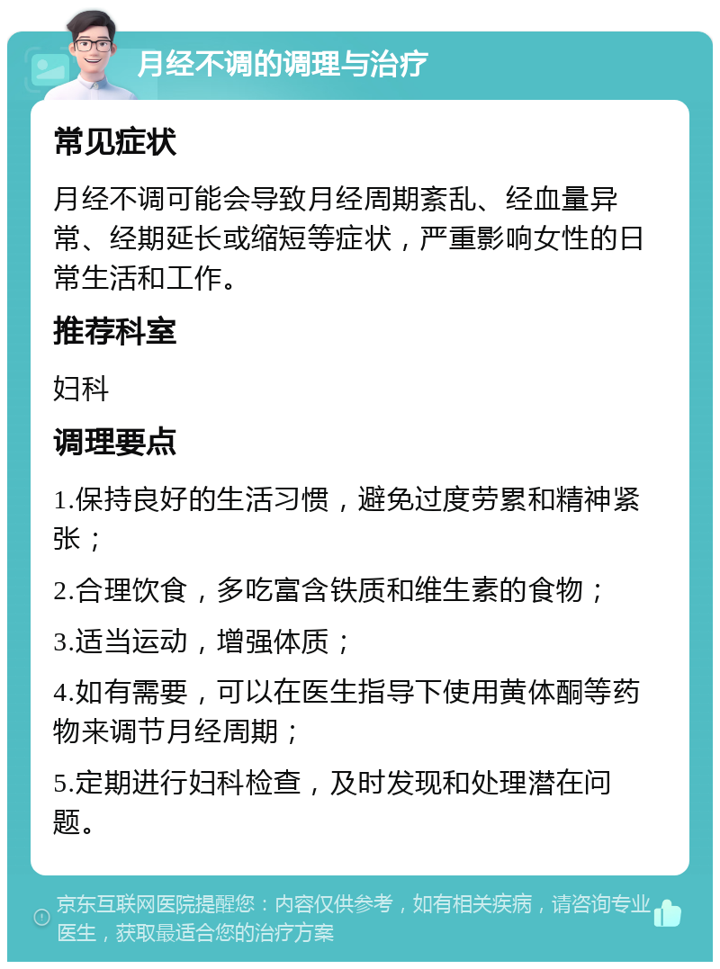 月经不调的调理与治疗 常见症状 月经不调可能会导致月经周期紊乱、经血量异常、经期延长或缩短等症状，严重影响女性的日常生活和工作。 推荐科室 妇科 调理要点 1.保持良好的生活习惯，避免过度劳累和精神紧张； 2.合理饮食，多吃富含铁质和维生素的食物； 3.适当运动，增强体质； 4.如有需要，可以在医生指导下使用黄体酮等药物来调节月经周期； 5.定期进行妇科检查，及时发现和处理潜在问题。