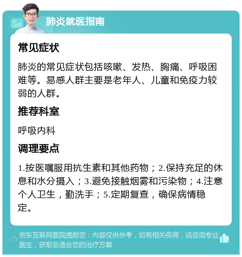 肺炎就医指南 常见症状 肺炎的常见症状包括咳嗽、发热、胸痛、呼吸困难等。易感人群主要是老年人、儿童和免疫力较弱的人群。 推荐科室 呼吸内科 调理要点 1.按医嘱服用抗生素和其他药物；2.保持充足的休息和水分摄入；3.避免接触烟雾和污染物；4.注意个人卫生，勤洗手；5.定期复查，确保病情稳定。