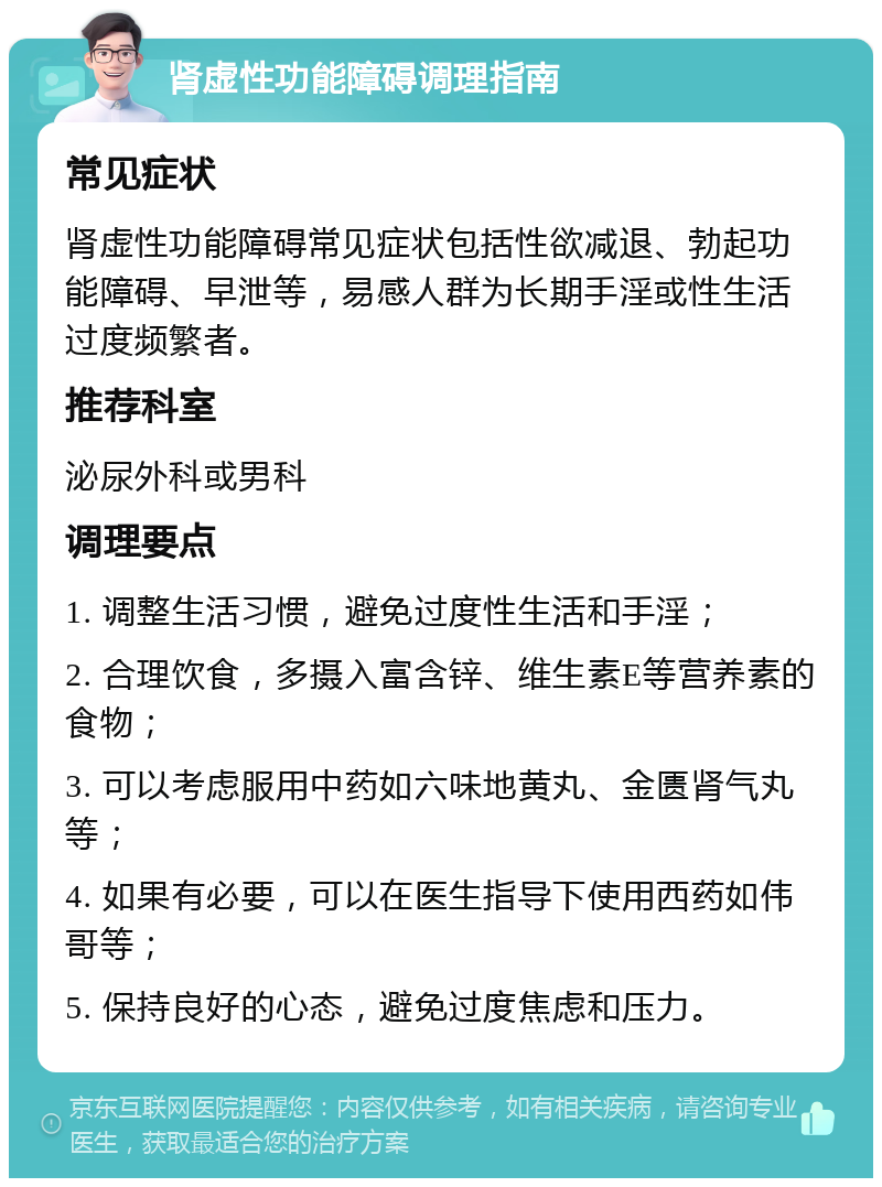 肾虚性功能障碍调理指南 常见症状 肾虚性功能障碍常见症状包括性欲减退、勃起功能障碍、早泄等，易感人群为长期手淫或性生活过度频繁者。 推荐科室 泌尿外科或男科 调理要点 1. 调整生活习惯，避免过度性生活和手淫； 2. 合理饮食，多摄入富含锌、维生素E等营养素的食物； 3. 可以考虑服用中药如六味地黄丸、金匮肾气丸等； 4. 如果有必要，可以在医生指导下使用西药如伟哥等； 5. 保持良好的心态，避免过度焦虑和压力。