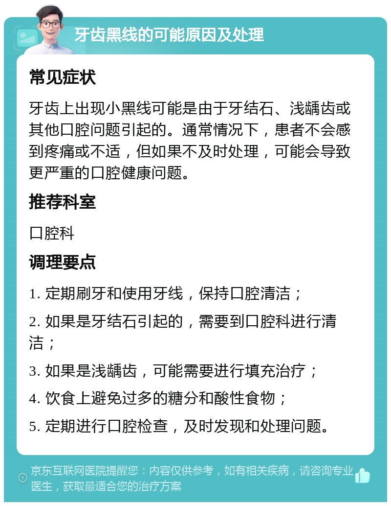 牙齿黑线的可能原因及处理 常见症状 牙齿上出现小黑线可能是由于牙结石、浅龋齿或其他口腔问题引起的。通常情况下，患者不会感到疼痛或不适，但如果不及时处理，可能会导致更严重的口腔健康问题。 推荐科室 口腔科 调理要点 1. 定期刷牙和使用牙线，保持口腔清洁； 2. 如果是牙结石引起的，需要到口腔科进行清洁； 3. 如果是浅龋齿，可能需要进行填充治疗； 4. 饮食上避免过多的糖分和酸性食物； 5. 定期进行口腔检查，及时发现和处理问题。