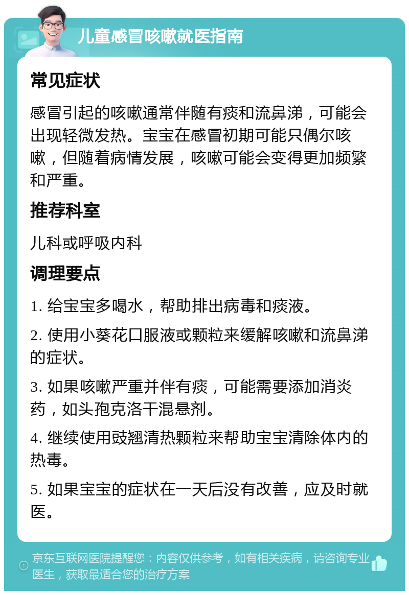 儿童感冒咳嗽就医指南 常见症状 感冒引起的咳嗽通常伴随有痰和流鼻涕，可能会出现轻微发热。宝宝在感冒初期可能只偶尔咳嗽，但随着病情发展，咳嗽可能会变得更加频繁和严重。 推荐科室 儿科或呼吸内科 调理要点 1. 给宝宝多喝水，帮助排出病毒和痰液。 2. 使用小葵花口服液或颗粒来缓解咳嗽和流鼻涕的症状。 3. 如果咳嗽严重并伴有痰，可能需要添加消炎药，如头孢克洛干混悬剂。 4. 继续使用豉翘清热颗粒来帮助宝宝清除体内的热毒。 5. 如果宝宝的症状在一天后没有改善，应及时就医。