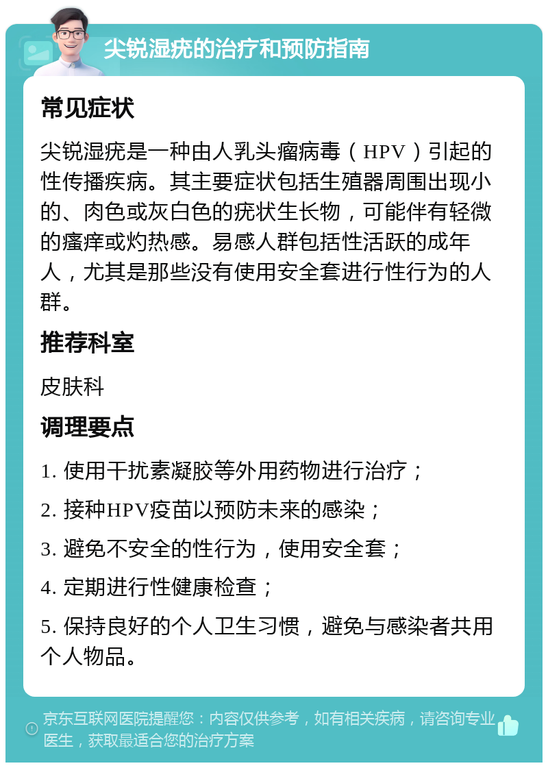 尖锐湿疣的治疗和预防指南 常见症状 尖锐湿疣是一种由人乳头瘤病毒（HPV）引起的性传播疾病。其主要症状包括生殖器周围出现小的、肉色或灰白色的疣状生长物，可能伴有轻微的瘙痒或灼热感。易感人群包括性活跃的成年人，尤其是那些没有使用安全套进行性行为的人群。 推荐科室 皮肤科 调理要点 1. 使用干扰素凝胶等外用药物进行治疗； 2. 接种HPV疫苗以预防未来的感染； 3. 避免不安全的性行为，使用安全套； 4. 定期进行性健康检查； 5. 保持良好的个人卫生习惯，避免与感染者共用个人物品。