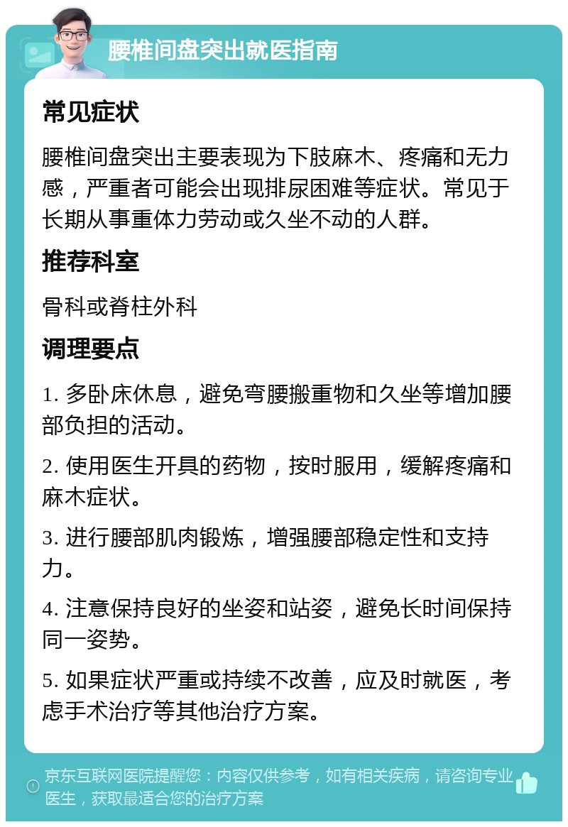 腰椎间盘突出就医指南 常见症状 腰椎间盘突出主要表现为下肢麻木、疼痛和无力感，严重者可能会出现排尿困难等症状。常见于长期从事重体力劳动或久坐不动的人群。 推荐科室 骨科或脊柱外科 调理要点 1. 多卧床休息，避免弯腰搬重物和久坐等增加腰部负担的活动。 2. 使用医生开具的药物，按时服用，缓解疼痛和麻木症状。 3. 进行腰部肌肉锻炼，增强腰部稳定性和支持力。 4. 注意保持良好的坐姿和站姿，避免长时间保持同一姿势。 5. 如果症状严重或持续不改善，应及时就医，考虑手术治疗等其他治疗方案。