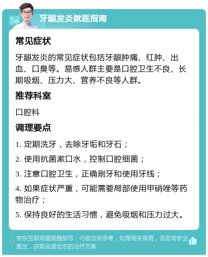 牙龈发炎就医指南 常见症状 牙龈发炎的常见症状包括牙龈肿痛、红肿、出血、口臭等。易感人群主要是口腔卫生不良、长期吸烟、压力大、营养不良等人群。 推荐科室 口腔科 调理要点 1. 定期洗牙，去除牙垢和牙石； 2. 使用抗菌漱口水，控制口腔细菌； 3. 注意口腔卫生，正确刷牙和使用牙线； 4. 如果症状严重，可能需要局部使用甲硝唑等药物治疗； 5. 保持良好的生活习惯，避免吸烟和压力过大。