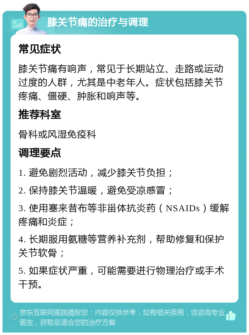 膝关节痛的治疗与调理 常见症状 膝关节痛有响声，常见于长期站立、走路或运动过度的人群，尤其是中老年人。症状包括膝关节疼痛、僵硬、肿胀和响声等。 推荐科室 骨科或风湿免疫科 调理要点 1. 避免剧烈活动，减少膝关节负担； 2. 保持膝关节温暖，避免受凉感冒； 3. 使用塞来昔布等非甾体抗炎药（NSAIDs）缓解疼痛和炎症； 4. 长期服用氨糖等营养补充剂，帮助修复和保护关节软骨； 5. 如果症状严重，可能需要进行物理治疗或手术干预。