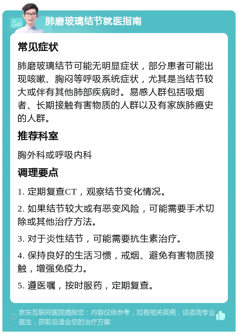 肺磨玻璃结节就医指南 常见症状 肺磨玻璃结节可能无明显症状，部分患者可能出现咳嗽、胸闷等呼吸系统症状，尤其是当结节较大或伴有其他肺部疾病时。易感人群包括吸烟者、长期接触有害物质的人群以及有家族肺癌史的人群。 推荐科室 胸外科或呼吸内科 调理要点 1. 定期复查CT，观察结节变化情况。 2. 如果结节较大或有恶变风险，可能需要手术切除或其他治疗方法。 3. 对于炎性结节，可能需要抗生素治疗。 4. 保持良好的生活习惯，戒烟、避免有害物质接触，增强免疫力。 5. 遵医嘱，按时服药，定期复查。