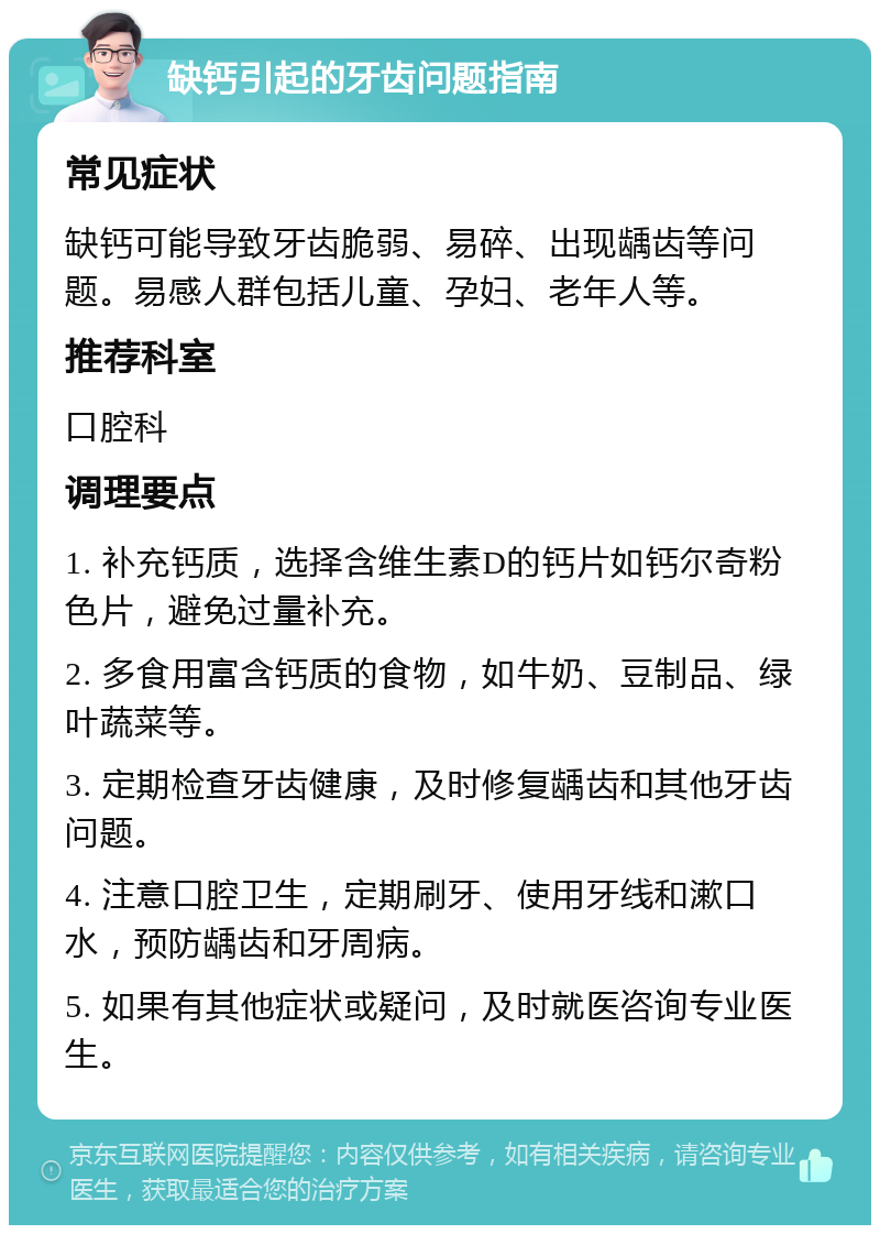 缺钙引起的牙齿问题指南 常见症状 缺钙可能导致牙齿脆弱、易碎、出现龋齿等问题。易感人群包括儿童、孕妇、老年人等。 推荐科室 口腔科 调理要点 1. 补充钙质，选择含维生素D的钙片如钙尔奇粉色片，避免过量补充。 2. 多食用富含钙质的食物，如牛奶、豆制品、绿叶蔬菜等。 3. 定期检查牙齿健康，及时修复龋齿和其他牙齿问题。 4. 注意口腔卫生，定期刷牙、使用牙线和漱口水，预防龋齿和牙周病。 5. 如果有其他症状或疑问，及时就医咨询专业医生。