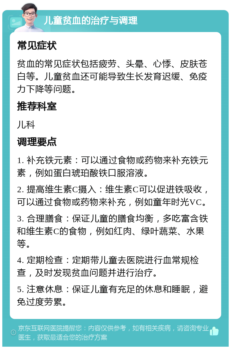 儿童贫血的治疗与调理 常见症状 贫血的常见症状包括疲劳、头晕、心悸、皮肤苍白等。儿童贫血还可能导致生长发育迟缓、免疫力下降等问题。 推荐科室 儿科 调理要点 1. 补充铁元素：可以通过食物或药物来补充铁元素，例如蛋白琥珀酸铁口服溶液。 2. 提高维生素C摄入：维生素C可以促进铁吸收，可以通过食物或药物来补充，例如童年时光VC。 3. 合理膳食：保证儿童的膳食均衡，多吃富含铁和维生素C的食物，例如红肉、绿叶蔬菜、水果等。 4. 定期检查：定期带儿童去医院进行血常规检查，及时发现贫血问题并进行治疗。 5. 注意休息：保证儿童有充足的休息和睡眠，避免过度劳累。