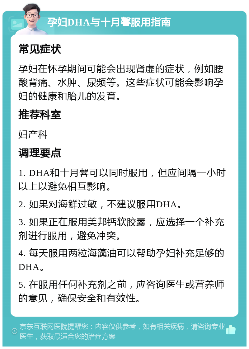 孕妇DHA与十月馨服用指南 常见症状 孕妇在怀孕期间可能会出现肾虚的症状，例如腰酸背痛、水肿、尿频等。这些症状可能会影响孕妇的健康和胎儿的发育。 推荐科室 妇产科 调理要点 1. DHA和十月馨可以同时服用，但应间隔一小时以上以避免相互影响。 2. 如果对海鲜过敏，不建议服用DHA。 3. 如果正在服用美邦钙软胶囊，应选择一个补充剂进行服用，避免冲突。 4. 每天服用两粒海藻油可以帮助孕妇补充足够的DHA。 5. 在服用任何补充剂之前，应咨询医生或营养师的意见，确保安全和有效性。