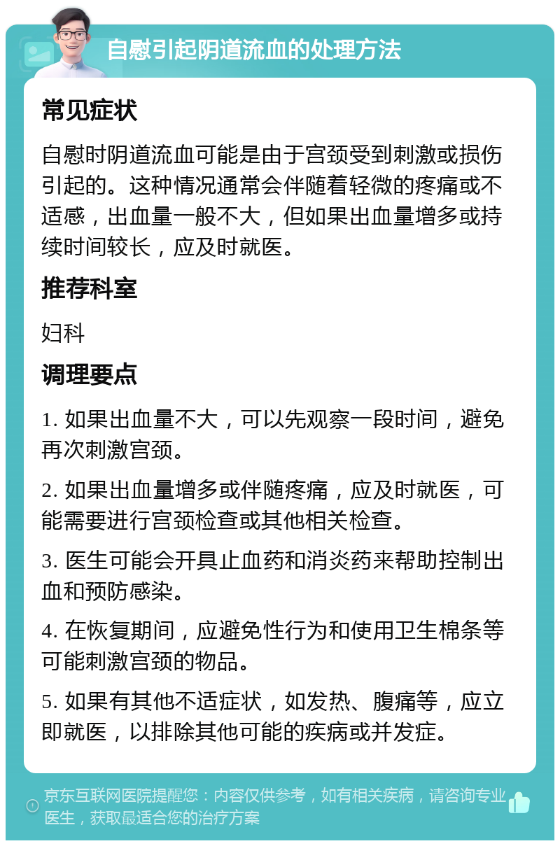 自慰引起阴道流血的处理方法 常见症状 自慰时阴道流血可能是由于宫颈受到刺激或损伤引起的。这种情况通常会伴随着轻微的疼痛或不适感，出血量一般不大，但如果出血量增多或持续时间较长，应及时就医。 推荐科室 妇科 调理要点 1. 如果出血量不大，可以先观察一段时间，避免再次刺激宫颈。 2. 如果出血量增多或伴随疼痛，应及时就医，可能需要进行宫颈检查或其他相关检查。 3. 医生可能会开具止血药和消炎药来帮助控制出血和预防感染。 4. 在恢复期间，应避免性行为和使用卫生棉条等可能刺激宫颈的物品。 5. 如果有其他不适症状，如发热、腹痛等，应立即就医，以排除其他可能的疾病或并发症。