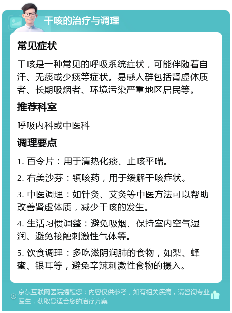 干咳的治疗与调理 常见症状 干咳是一种常见的呼吸系统症状，可能伴随着自汗、无痰或少痰等症状。易感人群包括肾虚体质者、长期吸烟者、环境污染严重地区居民等。 推荐科室 呼吸内科或中医科 调理要点 1. 百令片：用于清热化痰、止咳平喘。 2. 右美沙芬：镇咳药，用于缓解干咳症状。 3. 中医调理：如针灸、艾灸等中医方法可以帮助改善肾虚体质，减少干咳的发生。 4. 生活习惯调整：避免吸烟、保持室内空气湿润、避免接触刺激性气体等。 5. 饮食调理：多吃滋阴润肺的食物，如梨、蜂蜜、银耳等，避免辛辣刺激性食物的摄入。