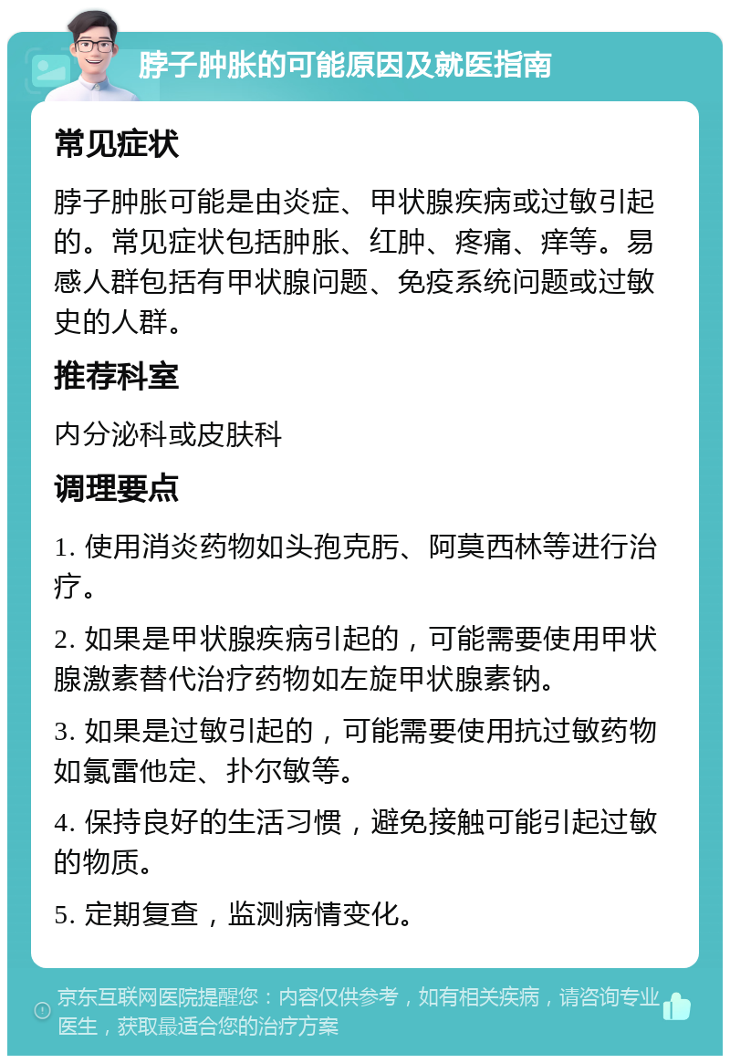 脖子肿胀的可能原因及就医指南 常见症状 脖子肿胀可能是由炎症、甲状腺疾病或过敏引起的。常见症状包括肿胀、红肿、疼痛、痒等。易感人群包括有甲状腺问题、免疫系统问题或过敏史的人群。 推荐科室 内分泌科或皮肤科 调理要点 1. 使用消炎药物如头孢克肟、阿莫西林等进行治疗。 2. 如果是甲状腺疾病引起的，可能需要使用甲状腺激素替代治疗药物如左旋甲状腺素钠。 3. 如果是过敏引起的，可能需要使用抗过敏药物如氯雷他定、扑尔敏等。 4. 保持良好的生活习惯，避免接触可能引起过敏的物质。 5. 定期复查，监测病情变化。