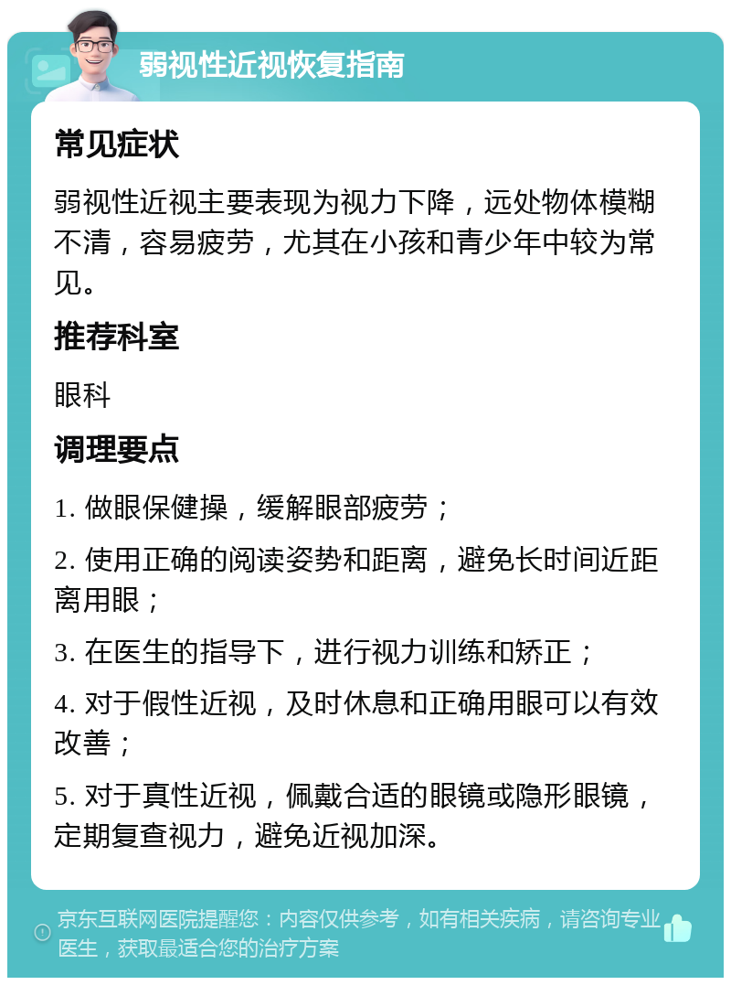 弱视性近视恢复指南 常见症状 弱视性近视主要表现为视力下降，远处物体模糊不清，容易疲劳，尤其在小孩和青少年中较为常见。 推荐科室 眼科 调理要点 1. 做眼保健操，缓解眼部疲劳； 2. 使用正确的阅读姿势和距离，避免长时间近距离用眼； 3. 在医生的指导下，进行视力训练和矫正； 4. 对于假性近视，及时休息和正确用眼可以有效改善； 5. 对于真性近视，佩戴合适的眼镜或隐形眼镜，定期复查视力，避免近视加深。