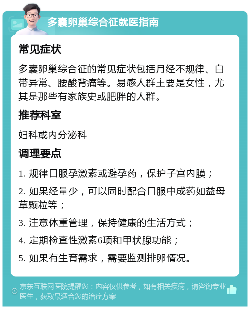 多囊卵巢综合征就医指南 常见症状 多囊卵巢综合征的常见症状包括月经不规律、白带异常、腰酸背痛等。易感人群主要是女性，尤其是那些有家族史或肥胖的人群。 推荐科室 妇科或内分泌科 调理要点 1. 规律口服孕激素或避孕药，保护子宫内膜； 2. 如果经量少，可以同时配合口服中成药如益母草颗粒等； 3. 注意体重管理，保持健康的生活方式； 4. 定期检查性激素6项和甲状腺功能； 5. 如果有生育需求，需要监测排卵情况。