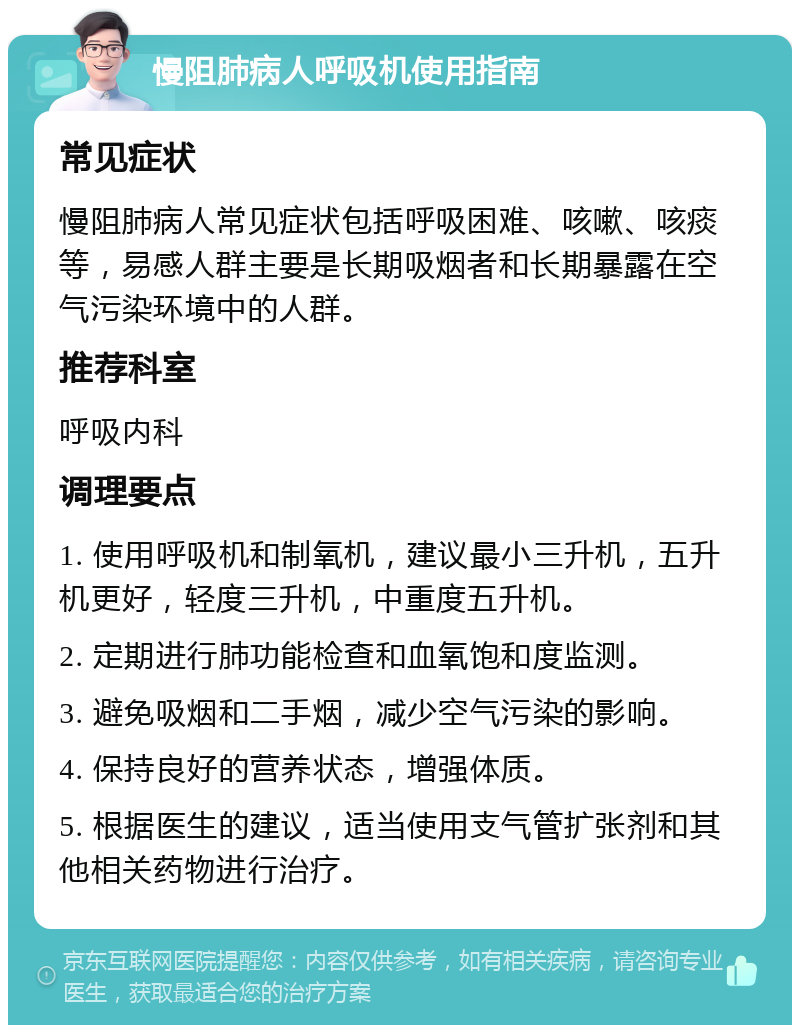 慢阻肺病人呼吸机使用指南 常见症状 慢阻肺病人常见症状包括呼吸困难、咳嗽、咳痰等，易感人群主要是长期吸烟者和长期暴露在空气污染环境中的人群。 推荐科室 呼吸内科 调理要点 1. 使用呼吸机和制氧机，建议最小三升机，五升机更好，轻度三升机，中重度五升机。 2. 定期进行肺功能检查和血氧饱和度监测。 3. 避免吸烟和二手烟，减少空气污染的影响。 4. 保持良好的营养状态，增强体质。 5. 根据医生的建议，适当使用支气管扩张剂和其他相关药物进行治疗。