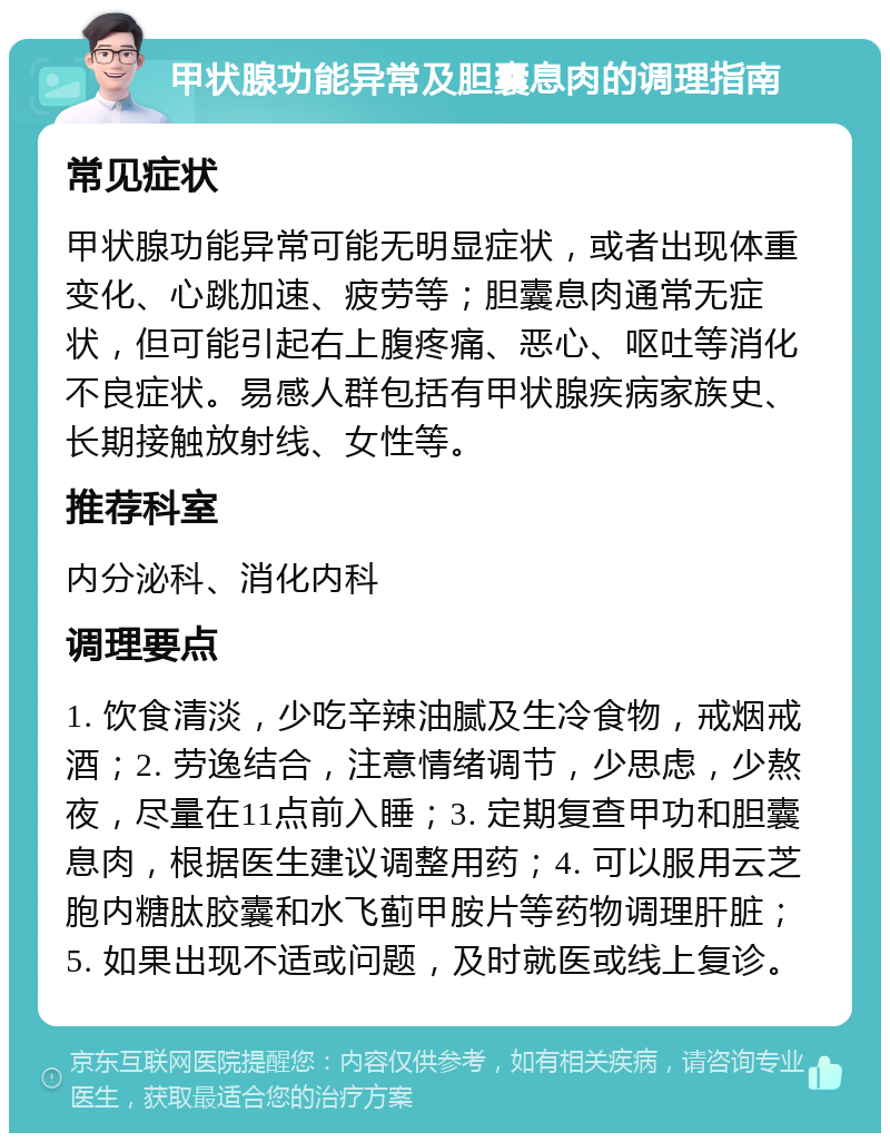 甲状腺功能异常及胆囊息肉的调理指南 常见症状 甲状腺功能异常可能无明显症状，或者出现体重变化、心跳加速、疲劳等；胆囊息肉通常无症状，但可能引起右上腹疼痛、恶心、呕吐等消化不良症状。易感人群包括有甲状腺疾病家族史、长期接触放射线、女性等。 推荐科室 内分泌科、消化内科 调理要点 1. 饮食清淡，少吃辛辣油腻及生冷食物，戒烟戒酒；2. 劳逸结合，注意情绪调节，少思虑，少熬夜，尽量在11点前入睡；3. 定期复查甲功和胆囊息肉，根据医生建议调整用药；4. 可以服用云芝胞内糖肽胶囊和水飞蓟甲胺片等药物调理肝脏；5. 如果出现不适或问题，及时就医或线上复诊。