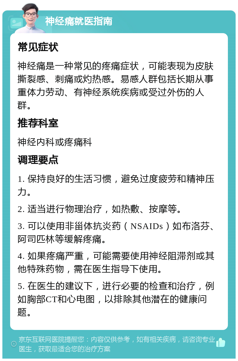 神经痛就医指南 常见症状 神经痛是一种常见的疼痛症状，可能表现为皮肤撕裂感、刺痛或灼热感。易感人群包括长期从事重体力劳动、有神经系统疾病或受过外伤的人群。 推荐科室 神经内科或疼痛科 调理要点 1. 保持良好的生活习惯，避免过度疲劳和精神压力。 2. 适当进行物理治疗，如热敷、按摩等。 3. 可以使用非甾体抗炎药（NSAIDs）如布洛芬、阿司匹林等缓解疼痛。 4. 如果疼痛严重，可能需要使用神经阻滞剂或其他特殊药物，需在医生指导下使用。 5. 在医生的建议下，进行必要的检查和治疗，例如胸部CT和心电图，以排除其他潜在的健康问题。