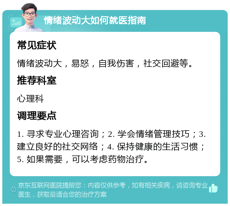 情绪波动大如何就医指南 常见症状 情绪波动大，易怒，自我伤害，社交回避等。 推荐科室 心理科 调理要点 1. 寻求专业心理咨询；2. 学会情绪管理技巧；3. 建立良好的社交网络；4. 保持健康的生活习惯；5. 如果需要，可以考虑药物治疗。