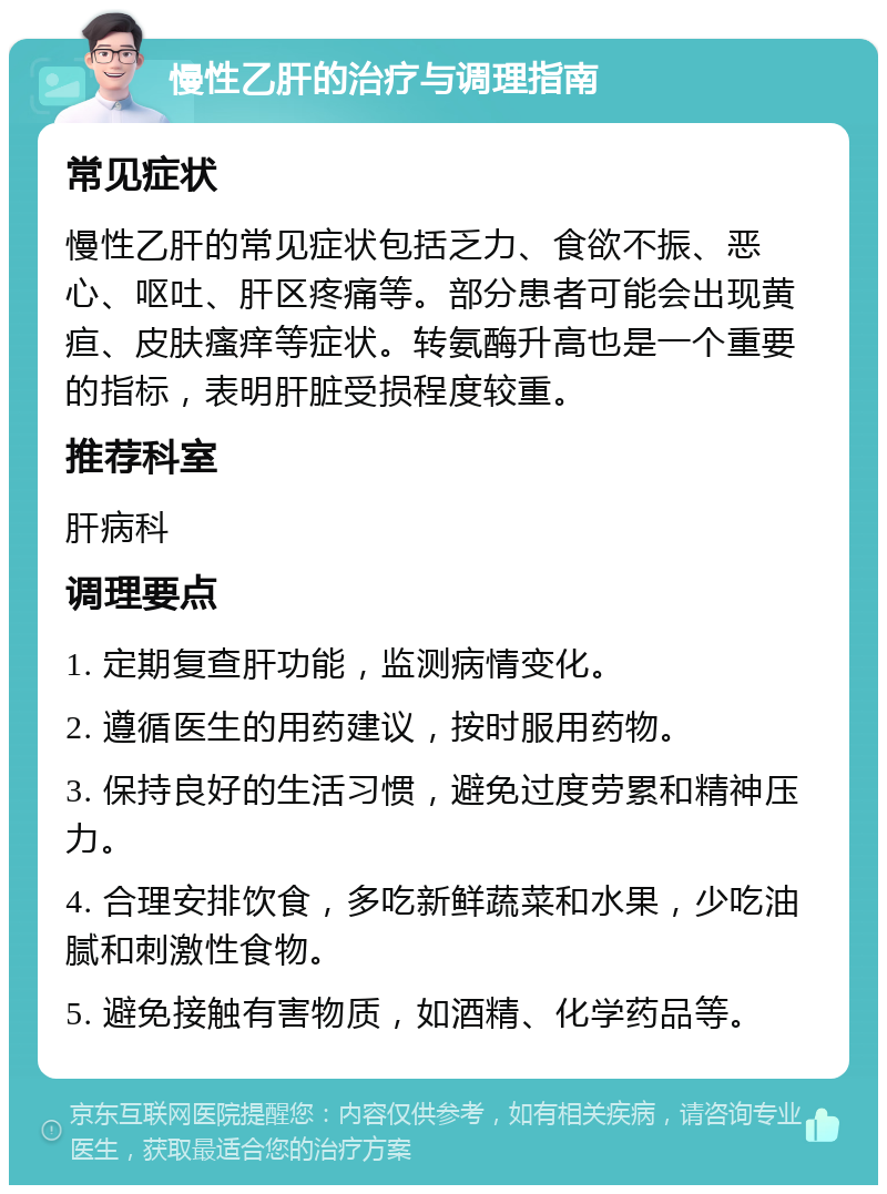 慢性乙肝的治疗与调理指南 常见症状 慢性乙肝的常见症状包括乏力、食欲不振、恶心、呕吐、肝区疼痛等。部分患者可能会出现黄疸、皮肤瘙痒等症状。转氨酶升高也是一个重要的指标，表明肝脏受损程度较重。 推荐科室 肝病科 调理要点 1. 定期复查肝功能，监测病情变化。 2. 遵循医生的用药建议，按时服用药物。 3. 保持良好的生活习惯，避免过度劳累和精神压力。 4. 合理安排饮食，多吃新鲜蔬菜和水果，少吃油腻和刺激性食物。 5. 避免接触有害物质，如酒精、化学药品等。