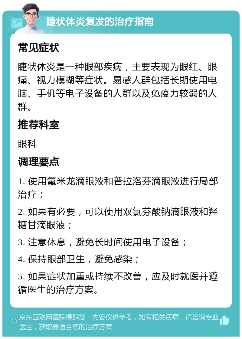 睫状体炎复发的治疗指南 常见症状 睫状体炎是一种眼部疾病，主要表现为眼红、眼痛、视力模糊等症状。易感人群包括长期使用电脑、手机等电子设备的人群以及免疫力较弱的人群。 推荐科室 眼科 调理要点 1. 使用氟米龙滴眼液和普拉洛芬滴眼液进行局部治疗； 2. 如果有必要，可以使用双氯芬酸钠滴眼液和羟糖甘滴眼液； 3. 注意休息，避免长时间使用电子设备； 4. 保持眼部卫生，避免感染； 5. 如果症状加重或持续不改善，应及时就医并遵循医生的治疗方案。