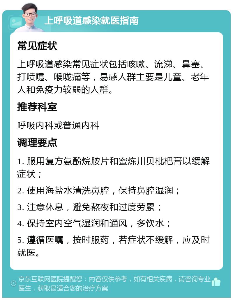 上呼吸道感染就医指南 常见症状 上呼吸道感染常见症状包括咳嗽、流涕、鼻塞、打喷嚏、喉咙痛等，易感人群主要是儿童、老年人和免疫力较弱的人群。 推荐科室 呼吸内科或普通内科 调理要点 1. 服用复方氨酚烷胺片和蜜炼川贝枇杷膏以缓解症状； 2. 使用海盐水清洗鼻腔，保持鼻腔湿润； 3. 注意休息，避免熬夜和过度劳累； 4. 保持室内空气湿润和通风，多饮水； 5. 遵循医嘱，按时服药，若症状不缓解，应及时就医。