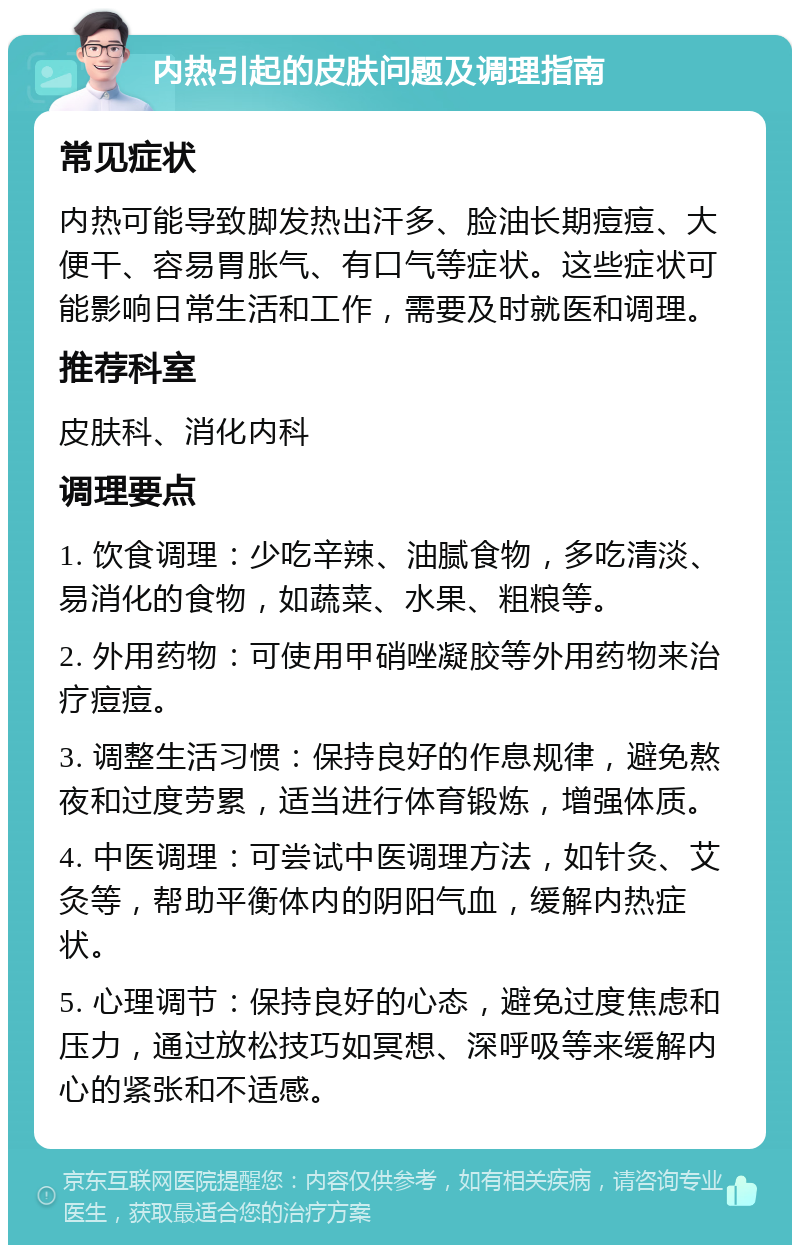 内热引起的皮肤问题及调理指南 常见症状 内热可能导致脚发热出汗多、脸油长期痘痘、大便干、容易胃胀气、有口气等症状。这些症状可能影响日常生活和工作，需要及时就医和调理。 推荐科室 皮肤科、消化内科 调理要点 1. 饮食调理：少吃辛辣、油腻食物，多吃清淡、易消化的食物，如蔬菜、水果、粗粮等。 2. 外用药物：可使用甲硝唑凝胶等外用药物来治疗痘痘。 3. 调整生活习惯：保持良好的作息规律，避免熬夜和过度劳累，适当进行体育锻炼，增强体质。 4. 中医调理：可尝试中医调理方法，如针灸、艾灸等，帮助平衡体内的阴阳气血，缓解内热症状。 5. 心理调节：保持良好的心态，避免过度焦虑和压力，通过放松技巧如冥想、深呼吸等来缓解内心的紧张和不适感。