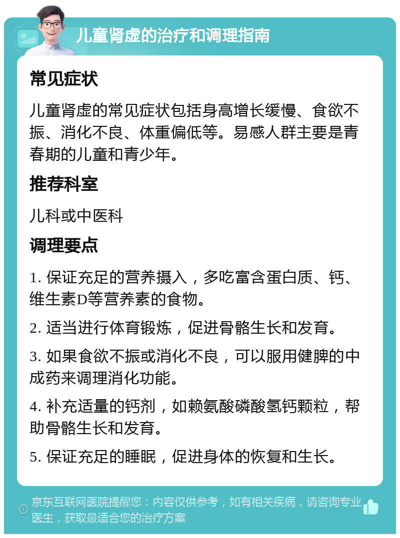 儿童肾虚的治疗和调理指南 常见症状 儿童肾虚的常见症状包括身高增长缓慢、食欲不振、消化不良、体重偏低等。易感人群主要是青春期的儿童和青少年。 推荐科室 儿科或中医科 调理要点 1. 保证充足的营养摄入，多吃富含蛋白质、钙、维生素D等营养素的食物。 2. 适当进行体育锻炼，促进骨骼生长和发育。 3. 如果食欲不振或消化不良，可以服用健脾的中成药来调理消化功能。 4. 补充适量的钙剂，如赖氨酸磷酸氢钙颗粒，帮助骨骼生长和发育。 5. 保证充足的睡眠，促进身体的恢复和生长。