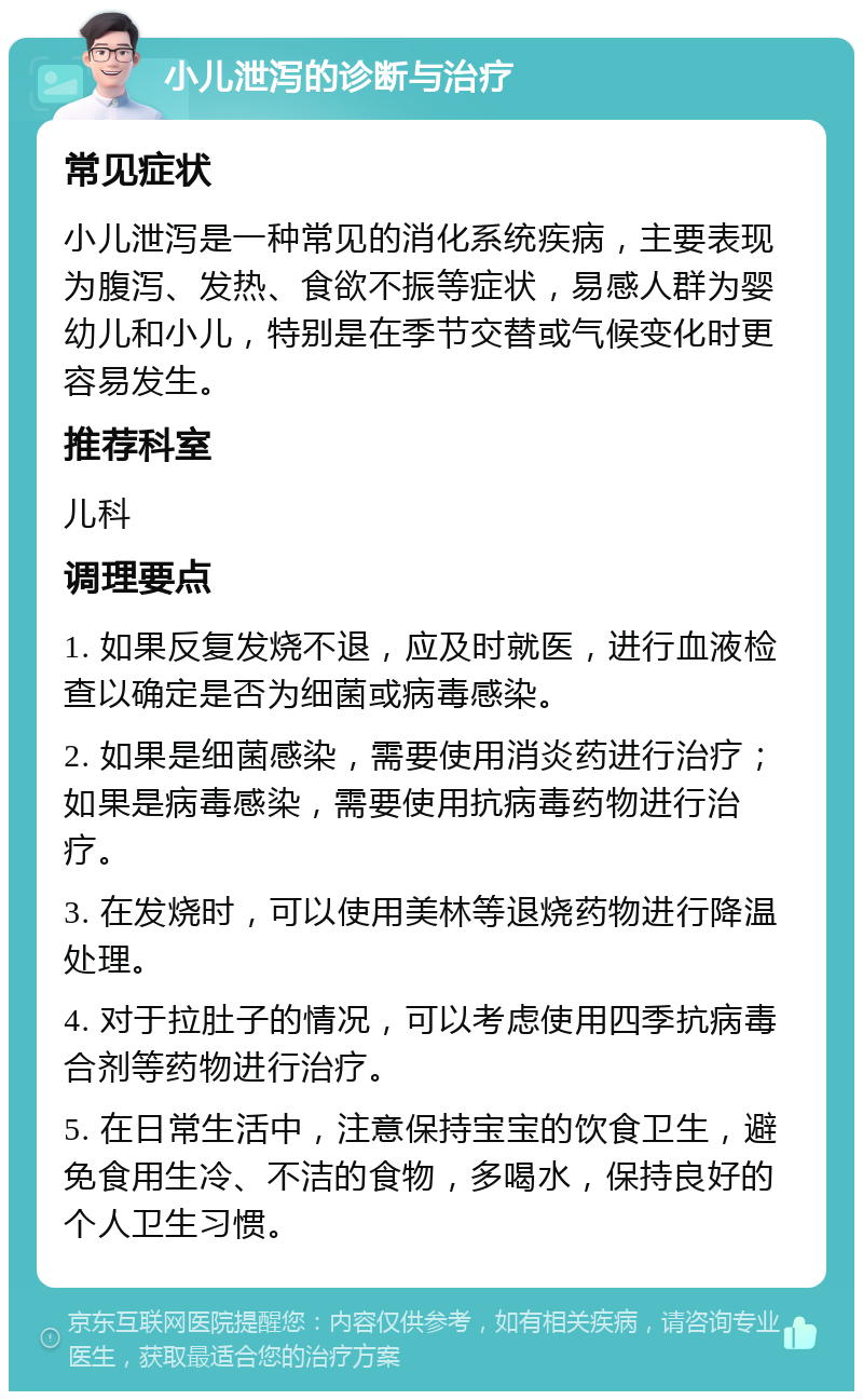 小儿泄泻的诊断与治疗 常见症状 小儿泄泻是一种常见的消化系统疾病，主要表现为腹泻、发热、食欲不振等症状，易感人群为婴幼儿和小儿，特别是在季节交替或气候变化时更容易发生。 推荐科室 儿科 调理要点 1. 如果反复发烧不退，应及时就医，进行血液检查以确定是否为细菌或病毒感染。 2. 如果是细菌感染，需要使用消炎药进行治疗；如果是病毒感染，需要使用抗病毒药物进行治疗。 3. 在发烧时，可以使用美林等退烧药物进行降温处理。 4. 对于拉肚子的情况，可以考虑使用四季抗病毒合剂等药物进行治疗。 5. 在日常生活中，注意保持宝宝的饮食卫生，避免食用生冷、不洁的食物，多喝水，保持良好的个人卫生习惯。