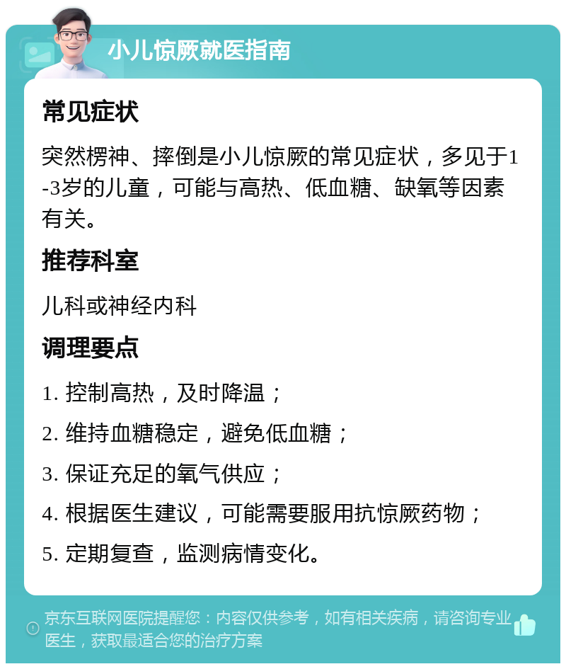 小儿惊厥就医指南 常见症状 突然楞神、摔倒是小儿惊厥的常见症状，多见于1-3岁的儿童，可能与高热、低血糖、缺氧等因素有关。 推荐科室 儿科或神经内科 调理要点 1. 控制高热，及时降温； 2. 维持血糖稳定，避免低血糖； 3. 保证充足的氧气供应； 4. 根据医生建议，可能需要服用抗惊厥药物； 5. 定期复查，监测病情变化。