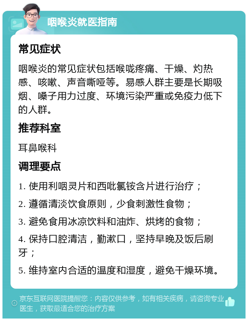 咽喉炎就医指南 常见症状 咽喉炎的常见症状包括喉咙疼痛、干燥、灼热感、咳嗽、声音嘶哑等。易感人群主要是长期吸烟、嗓子用力过度、环境污染严重或免疫力低下的人群。 推荐科室 耳鼻喉科 调理要点 1. 使用利咽灵片和西吡氯铵含片进行治疗； 2. 遵循清淡饮食原则，少食刺激性食物； 3. 避免食用冰凉饮料和油炸、烘烤的食物； 4. 保持口腔清洁，勤漱口，坚持早晚及饭后刷牙； 5. 维持室内合适的温度和湿度，避免干燥环境。