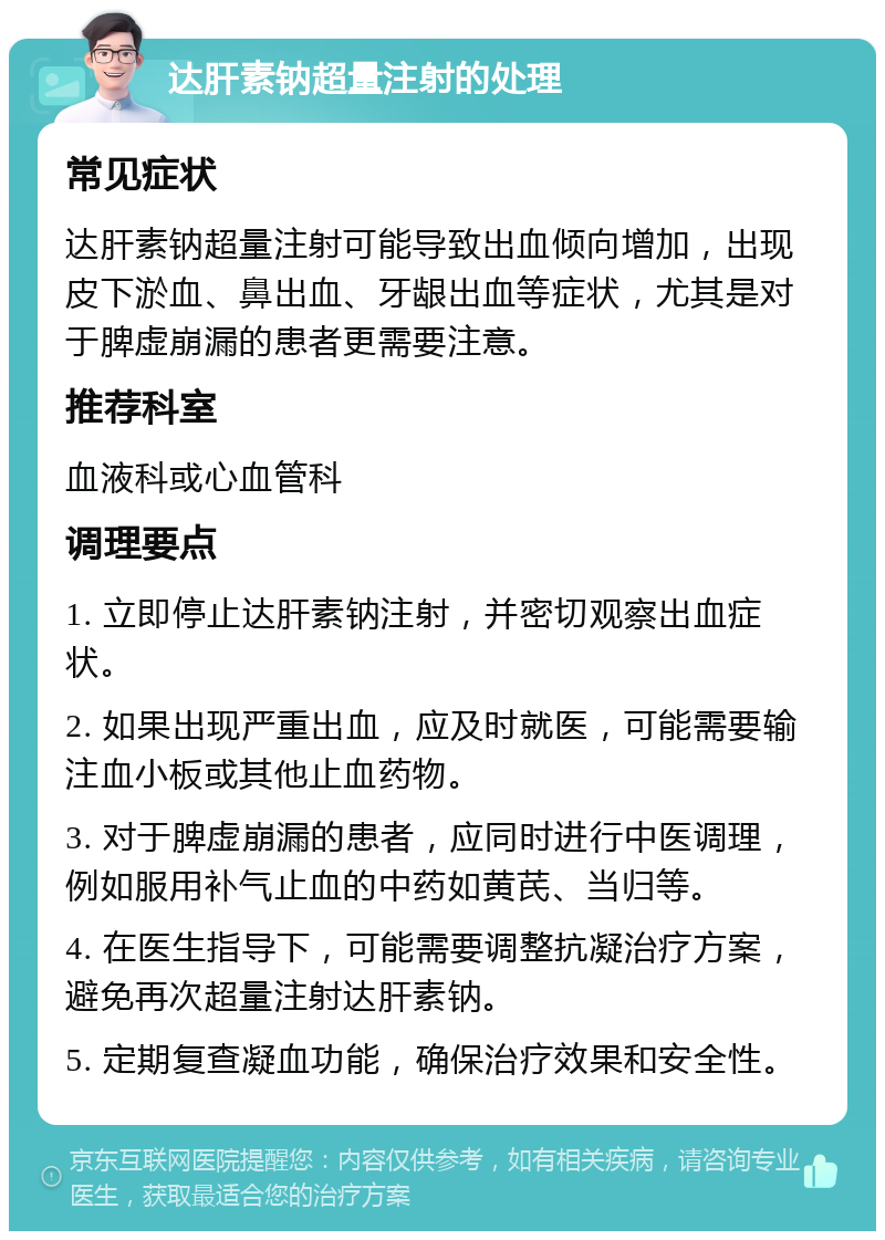 达肝素钠超量注射的处理 常见症状 达肝素钠超量注射可能导致出血倾向增加，出现皮下淤血、鼻出血、牙龈出血等症状，尤其是对于脾虚崩漏的患者更需要注意。 推荐科室 血液科或心血管科 调理要点 1. 立即停止达肝素钠注射，并密切观察出血症状。 2. 如果出现严重出血，应及时就医，可能需要输注血小板或其他止血药物。 3. 对于脾虚崩漏的患者，应同时进行中医调理，例如服用补气止血的中药如黄芪、当归等。 4. 在医生指导下，可能需要调整抗凝治疗方案，避免再次超量注射达肝素钠。 5. 定期复查凝血功能，确保治疗效果和安全性。