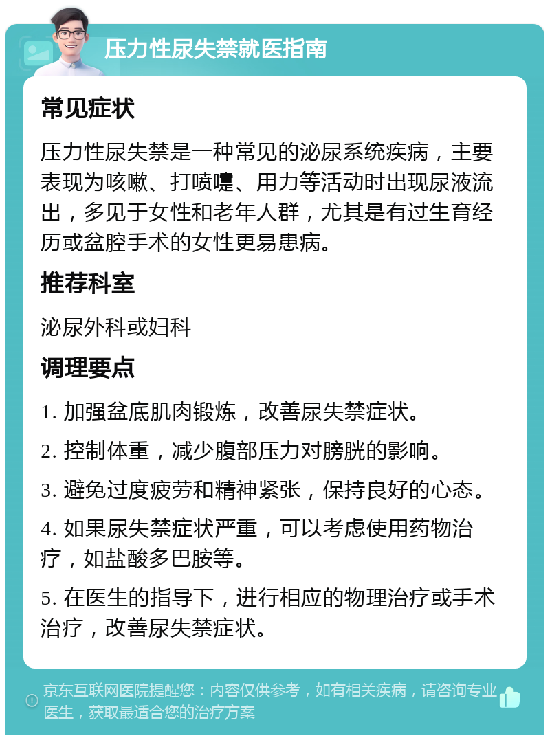 压力性尿失禁就医指南 常见症状 压力性尿失禁是一种常见的泌尿系统疾病，主要表现为咳嗽、打喷嚏、用力等活动时出现尿液流出，多见于女性和老年人群，尤其是有过生育经历或盆腔手术的女性更易患病。 推荐科室 泌尿外科或妇科 调理要点 1. 加强盆底肌肉锻炼，改善尿失禁症状。 2. 控制体重，减少腹部压力对膀胱的影响。 3. 避免过度疲劳和精神紧张，保持良好的心态。 4. 如果尿失禁症状严重，可以考虑使用药物治疗，如盐酸多巴胺等。 5. 在医生的指导下，进行相应的物理治疗或手术治疗，改善尿失禁症状。