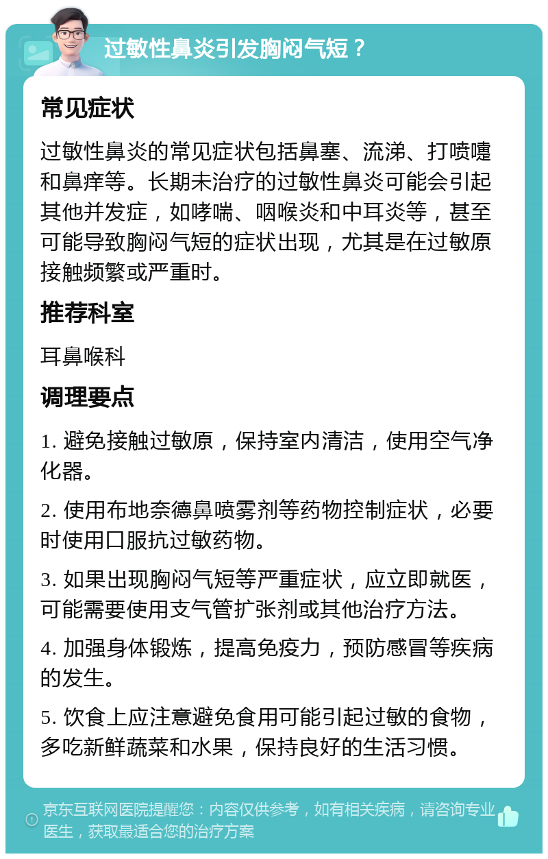 过敏性鼻炎引发胸闷气短？ 常见症状 过敏性鼻炎的常见症状包括鼻塞、流涕、打喷嚏和鼻痒等。长期未治疗的过敏性鼻炎可能会引起其他并发症，如哮喘、咽喉炎和中耳炎等，甚至可能导致胸闷气短的症状出现，尤其是在过敏原接触频繁或严重时。 推荐科室 耳鼻喉科 调理要点 1. 避免接触过敏原，保持室内清洁，使用空气净化器。 2. 使用布地奈德鼻喷雾剂等药物控制症状，必要时使用口服抗过敏药物。 3. 如果出现胸闷气短等严重症状，应立即就医，可能需要使用支气管扩张剂或其他治疗方法。 4. 加强身体锻炼，提高免疫力，预防感冒等疾病的发生。 5. 饮食上应注意避免食用可能引起过敏的食物，多吃新鲜蔬菜和水果，保持良好的生活习惯。