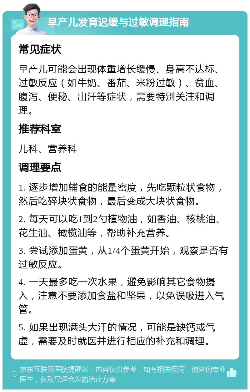 早产儿发育迟缓与过敏调理指南 常见症状 早产儿可能会出现体重增长缓慢、身高不达标、过敏反应（如牛奶、番茄、米粉过敏）、贫血、腹泻、便秘、出汗等症状，需要特别关注和调理。 推荐科室 儿科、营养科 调理要点 1. 逐步增加辅食的能量密度，先吃颗粒状食物，然后吃碎块状食物，最后变成大块状食物。 2. 每天可以吃1到2勺植物油，如香油、核桃油、花生油、橄榄油等，帮助补充营养。 3. 尝试添加蛋黄，从1/4个蛋黄开始，观察是否有过敏反应。 4. 一天最多吃一次水果，避免影响其它食物摄入，注意不要添加食盐和坚果，以免误吸进入气管。 5. 如果出现满头大汗的情况，可能是缺钙或气虚，需要及时就医并进行相应的补充和调理。