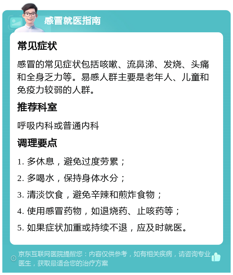 感冒就医指南 常见症状 感冒的常见症状包括咳嗽、流鼻涕、发烧、头痛和全身乏力等。易感人群主要是老年人、儿童和免疫力较弱的人群。 推荐科室 呼吸内科或普通内科 调理要点 1. 多休息，避免过度劳累； 2. 多喝水，保持身体水分； 3. 清淡饮食，避免辛辣和煎炸食物； 4. 使用感冒药物，如退烧药、止咳药等； 5. 如果症状加重或持续不退，应及时就医。