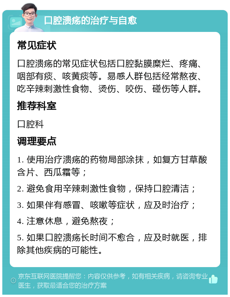 口腔溃疡的治疗与自愈 常见症状 口腔溃疡的常见症状包括口腔黏膜糜烂、疼痛、咽部有痰、咳黄痰等。易感人群包括经常熬夜、吃辛辣刺激性食物、烫伤、咬伤、碰伤等人群。 推荐科室 口腔科 调理要点 1. 使用治疗溃疡的药物局部涂抹，如复方甘草酸含片、西瓜霜等； 2. 避免食用辛辣刺激性食物，保持口腔清洁； 3. 如果伴有感冒、咳嗽等症状，应及时治疗； 4. 注意休息，避免熬夜； 5. 如果口腔溃疡长时间不愈合，应及时就医，排除其他疾病的可能性。