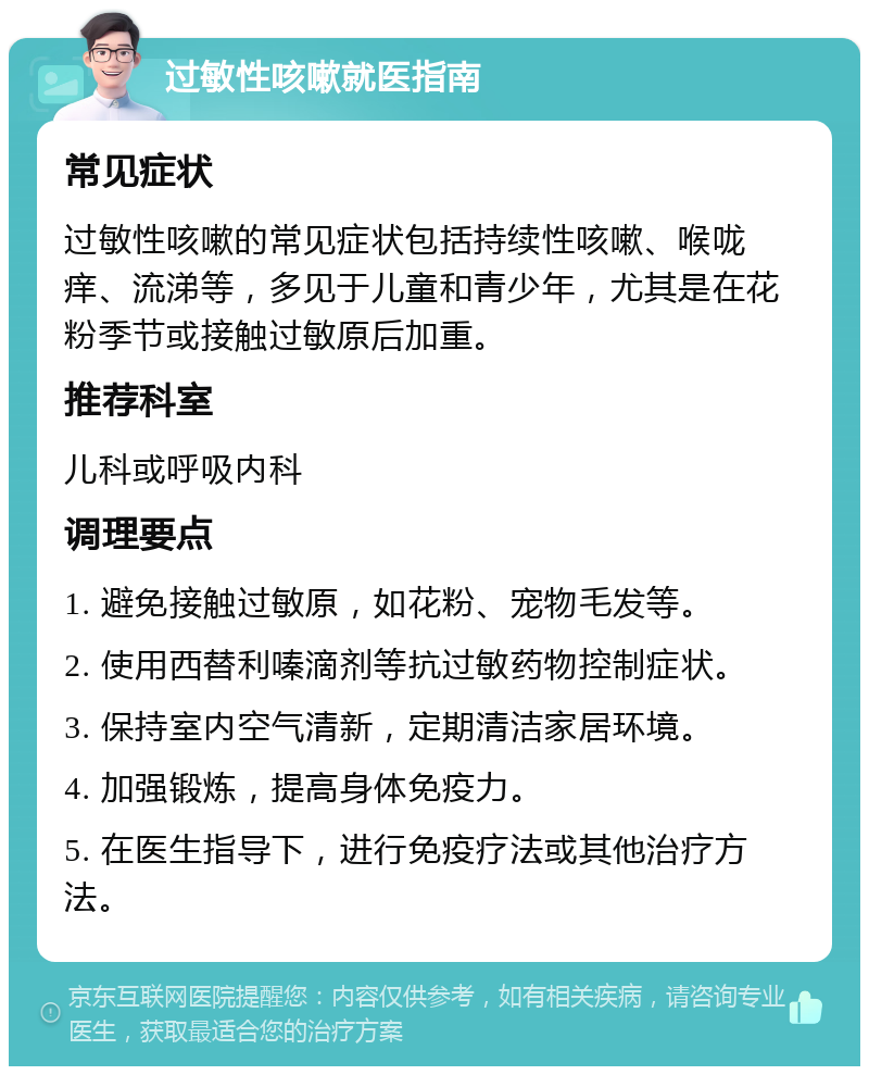 过敏性咳嗽就医指南 常见症状 过敏性咳嗽的常见症状包括持续性咳嗽、喉咙痒、流涕等，多见于儿童和青少年，尤其是在花粉季节或接触过敏原后加重。 推荐科室 儿科或呼吸内科 调理要点 1. 避免接触过敏原，如花粉、宠物毛发等。 2. 使用西替利嗪滴剂等抗过敏药物控制症状。 3. 保持室内空气清新，定期清洁家居环境。 4. 加强锻炼，提高身体免疫力。 5. 在医生指导下，进行免疫疗法或其他治疗方法。