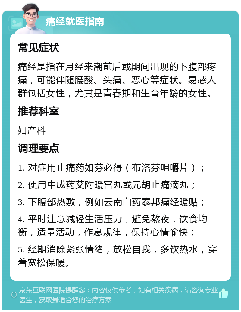 痛经就医指南 常见症状 痛经是指在月经来潮前后或期间出现的下腹部疼痛，可能伴随腰酸、头痛、恶心等症状。易感人群包括女性，尤其是青春期和生育年龄的女性。 推荐科室 妇产科 调理要点 1. 对症用止痛药如芬必得（布洛芬咀嚼片）； 2. 使用中成药艾附暖宫丸或元胡止痛滴丸； 3. 下腹部热敷，例如云南白药泰邦痛经暖贴； 4. 平时注意减轻生活压力，避免熬夜，饮食均衡，适量活动，作息规律，保持心情愉快； 5. 经期消除紧张情绪，放松自我，多饮热水，穿着宽松保暖。