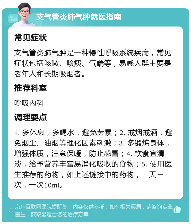 支气管炎肺气肿就医指南 常见症状 支气管炎肺气肿是一种慢性呼吸系统疾病，常见症状包括咳嗽、咳痰、气喘等，易感人群主要是老年人和长期吸烟者。 推荐科室 呼吸内科 调理要点 1. 多休息，多喝水，避免劳累；2. 戒烟戒酒，避免烟尘、油烟等理化因素刺激；3. 多锻炼身体，增强体质，注意保暖，防止感冒；4. 饮食宜清淡，给予营养丰富易消化吸收的食物；5. 使用医生推荐的药物，如上述链接中的药物，一天三次，一次10ml。