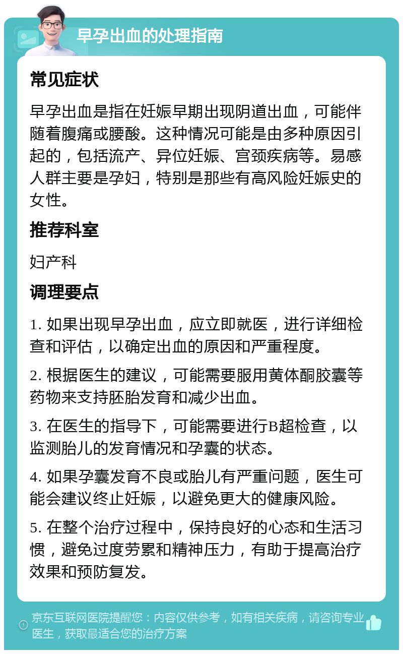 早孕出血的处理指南 常见症状 早孕出血是指在妊娠早期出现阴道出血，可能伴随着腹痛或腰酸。这种情况可能是由多种原因引起的，包括流产、异位妊娠、宫颈疾病等。易感人群主要是孕妇，特别是那些有高风险妊娠史的女性。 推荐科室 妇产科 调理要点 1. 如果出现早孕出血，应立即就医，进行详细检查和评估，以确定出血的原因和严重程度。 2. 根据医生的建议，可能需要服用黄体酮胶囊等药物来支持胚胎发育和减少出血。 3. 在医生的指导下，可能需要进行B超检查，以监测胎儿的发育情况和孕囊的状态。 4. 如果孕囊发育不良或胎儿有严重问题，医生可能会建议终止妊娠，以避免更大的健康风险。 5. 在整个治疗过程中，保持良好的心态和生活习惯，避免过度劳累和精神压力，有助于提高治疗效果和预防复发。