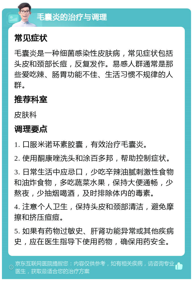 毛囊炎的治疗与调理 常见症状 毛囊炎是一种细菌感染性皮肤病，常见症状包括头皮和颈部长痘，反复发作。易感人群通常是那些爱吃辣、肠胃功能不佳、生活习惯不规律的人群。 推荐科室 皮肤科 调理要点 1. 口服米诺环素胶囊，有效治疗毛囊炎。 2. 使用酮康唑洗头和涂百多邦，帮助控制症状。 3. 日常生活中应忌口，少吃辛辣油腻刺激性食物和油炸食物，多吃蔬菜水果，保持大便通畅，少熬夜，少抽烟喝酒，及时排除体内的毒素。 4. 注意个人卫生，保持头皮和颈部清洁，避免摩擦和挤压痘痘。 5. 如果有药物过敏史、肝肾功能异常或其他疾病史，应在医生指导下使用药物，确保用药安全。