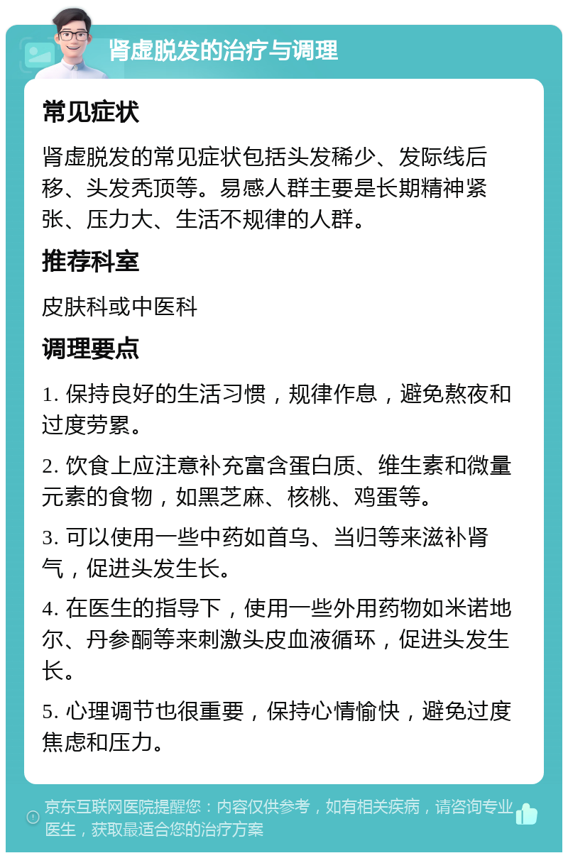 肾虚脱发的治疗与调理 常见症状 肾虚脱发的常见症状包括头发稀少、发际线后移、头发秃顶等。易感人群主要是长期精神紧张、压力大、生活不规律的人群。 推荐科室 皮肤科或中医科 调理要点 1. 保持良好的生活习惯，规律作息，避免熬夜和过度劳累。 2. 饮食上应注意补充富含蛋白质、维生素和微量元素的食物，如黑芝麻、核桃、鸡蛋等。 3. 可以使用一些中药如首乌、当归等来滋补肾气，促进头发生长。 4. 在医生的指导下，使用一些外用药物如米诺地尔、丹参酮等来刺激头皮血液循环，促进头发生长。 5. 心理调节也很重要，保持心情愉快，避免过度焦虑和压力。