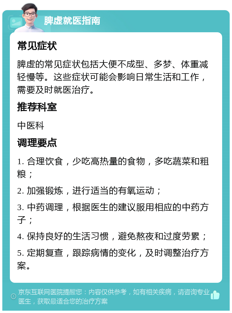 脾虚就医指南 常见症状 脾虚的常见症状包括大便不成型、多梦、体重减轻慢等。这些症状可能会影响日常生活和工作，需要及时就医治疗。 推荐科室 中医科 调理要点 1. 合理饮食，少吃高热量的食物，多吃蔬菜和粗粮； 2. 加强锻炼，进行适当的有氧运动； 3. 中药调理，根据医生的建议服用相应的中药方子； 4. 保持良好的生活习惯，避免熬夜和过度劳累； 5. 定期复查，跟踪病情的变化，及时调整治疗方案。