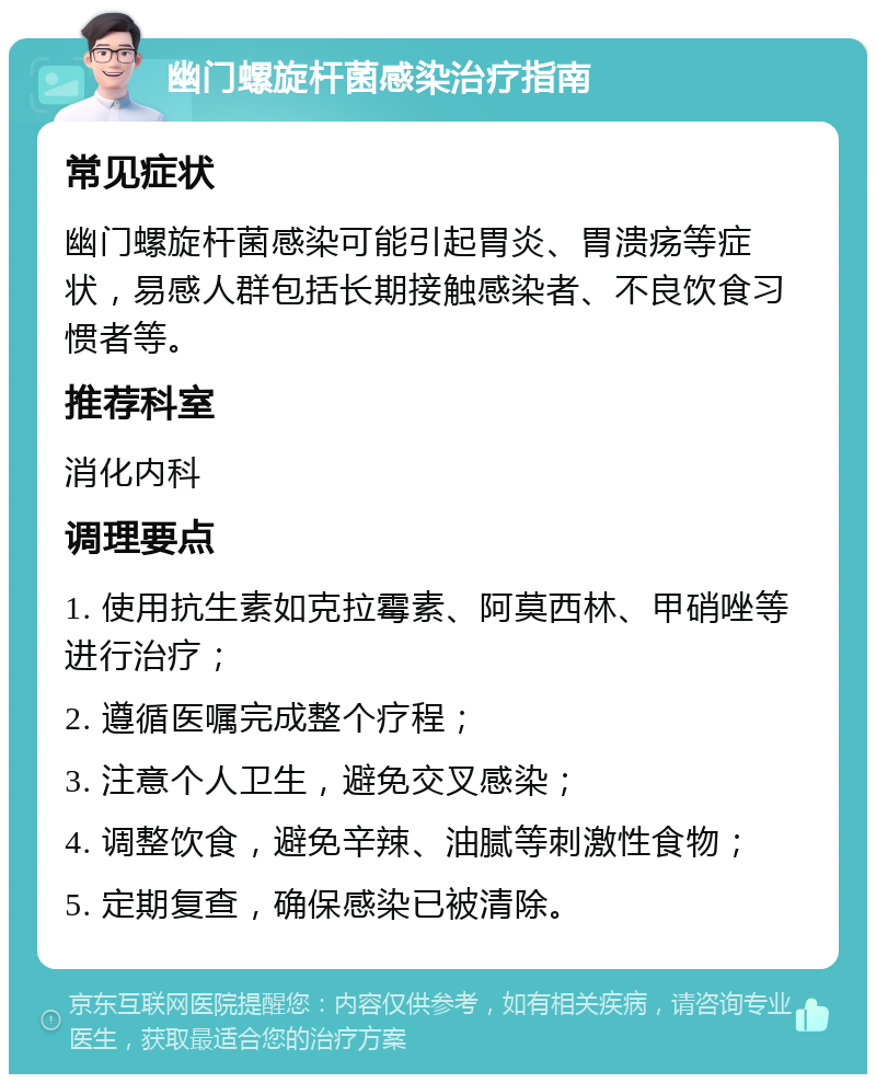 幽门螺旋杆菌感染治疗指南 常见症状 幽门螺旋杆菌感染可能引起胃炎、胃溃疡等症状，易感人群包括长期接触感染者、不良饮食习惯者等。 推荐科室 消化内科 调理要点 1. 使用抗生素如克拉霉素、阿莫西林、甲硝唑等进行治疗； 2. 遵循医嘱完成整个疗程； 3. 注意个人卫生，避免交叉感染； 4. 调整饮食，避免辛辣、油腻等刺激性食物； 5. 定期复查，确保感染已被清除。